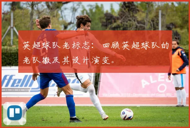 英超球队老标志：回顾英超球队的老队徽及其设计演变。